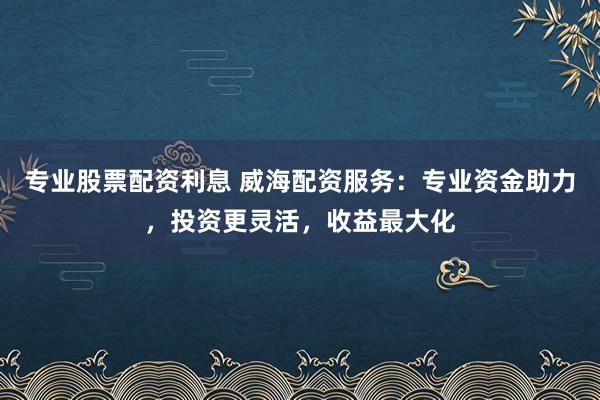 专业股票配资利息 威海配资服务：专业资金助力，投资更灵活，收益最大化