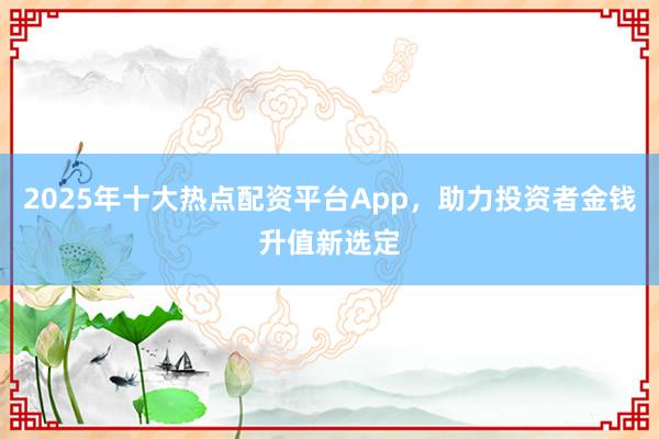 2025年十大热点配资平台App,助力投资者金钱升值新选定