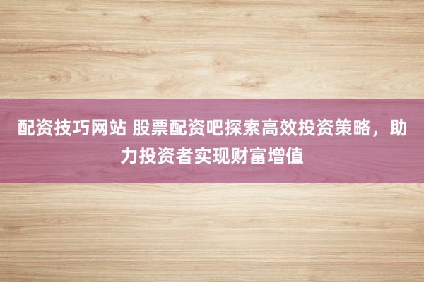 配资技巧网站 股票配资吧探索高效投资策略,助力投资者实现财富增值