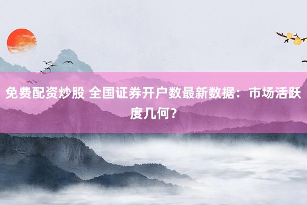 免费配资炒股 全国证券开户数最新数据：市场活跃度几何？