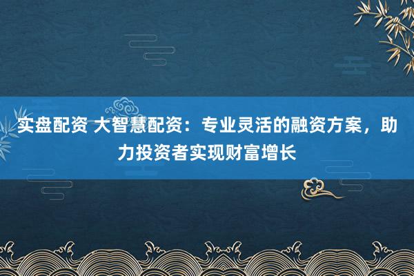 实盘配资 大智慧配资：专业灵活的融资方案，助力投资者实现财富增长
