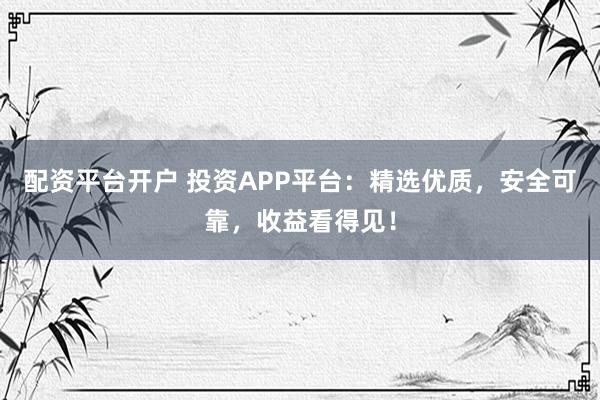 配资平台开户 投资APP平台：精选优质，安全可靠，收益看得见！