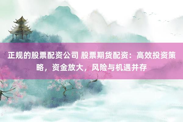 正规的股票配资公司 股票期货配资：高效投资策略，资金放大，风险与机遇并存