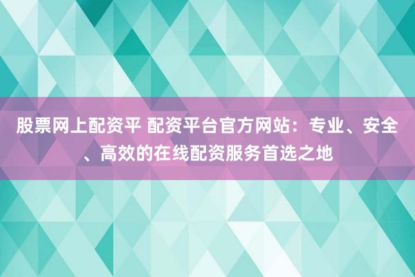 股票网上配资平 配资平台官方网站:专业、安全、高效的在线配资服务首选之地