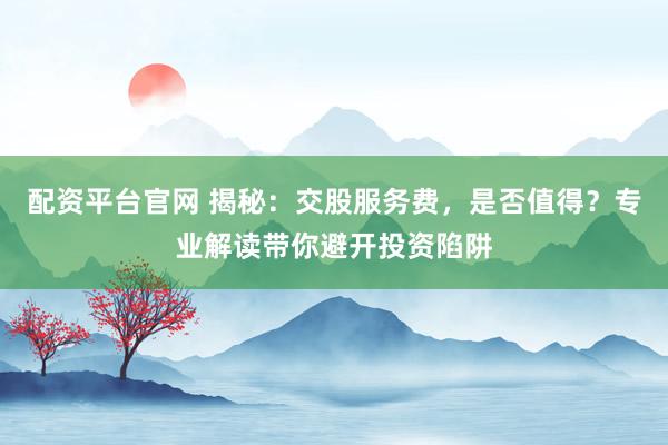 配资平台官网 揭秘：交股服务费，是否值得？专业解读带你避开投资陷阱