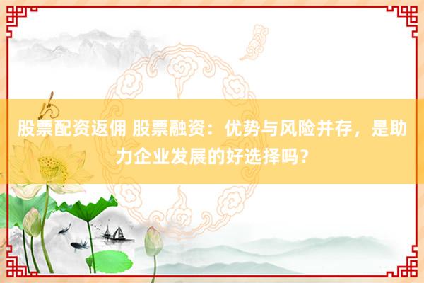 股票配资返佣 股票融资：优势与风险并存，是助力企业发展的好选择吗？