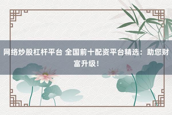 网络炒股杠杆平台 全国前十配资平台精选：助您财富升级！