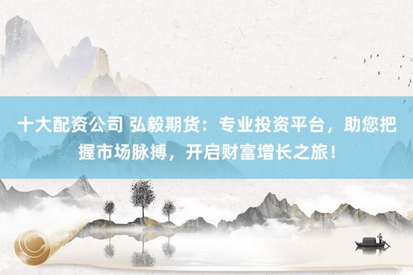 十大配资公司 弘毅期货:专业投资平台,助您把握市场脉搏,开启财富增长之旅!