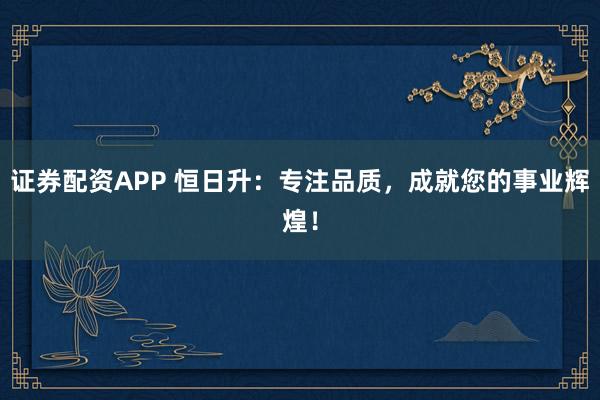 证券配资APP 恒日升：专注品质，成就您的事业辉煌！