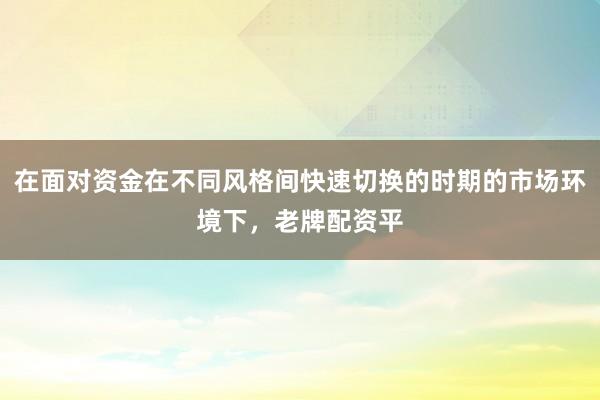 在面对资金在不同风格间快速切换的时期的市场环境下，老牌配资平