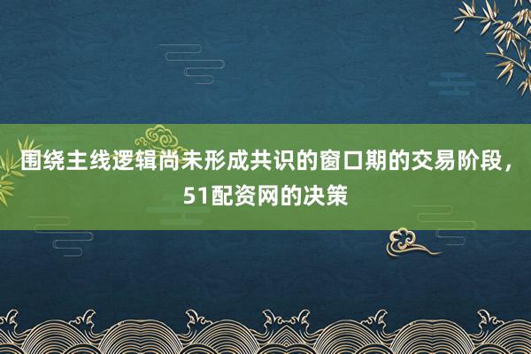 围绕主线逻辑尚未形成共识的窗口期的交易阶段，51配资网的决策