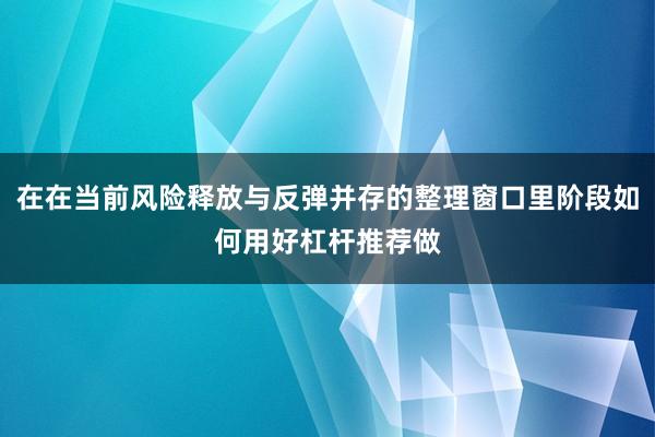 在在当前风险释放与反弹并存的整理窗口里阶段如何用好杠杆推荐做