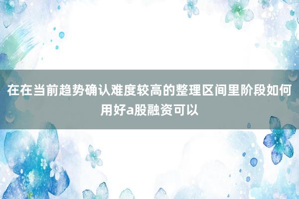 在在当前趋势确认难度较高的整理区间里阶段如何用好a股融资可以