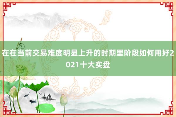 在在当前交易难度明显上升的时期里阶段如何用好2021十大实盘