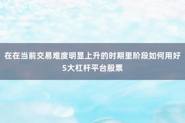 在在当前交易难度明显上升的时期里阶段如何用好5大杠杆平台股票