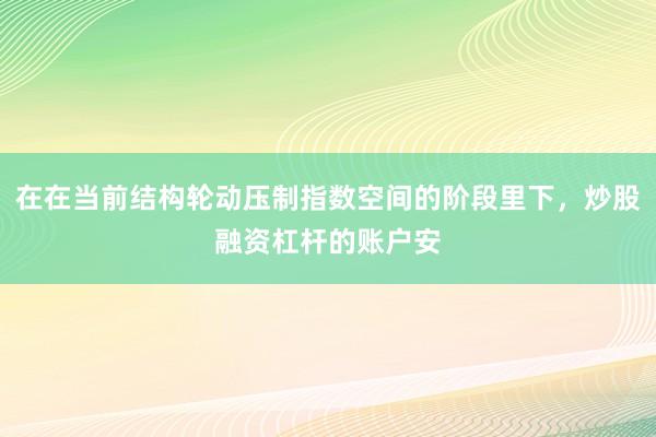 在在当前结构轮动压制指数空间的阶段里下,炒股融资杠杆的账户安