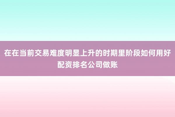 在在当前交易难度明显上升的时期里阶段如何用好配资排名公司做账