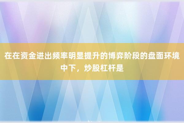 在在资金进出频率明显提升的博弈阶段的盘面环境中下，炒股杠杆是