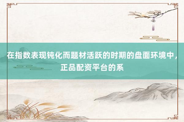 在指数表现钝化而题材活跃的时期的盘面环境中，正品配资平台的系