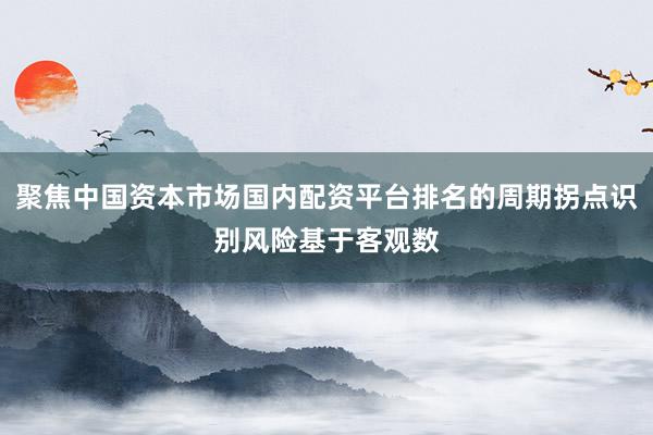 聚焦中国资本市场国内配资平台排名的周期拐点识别风险基于客观数
