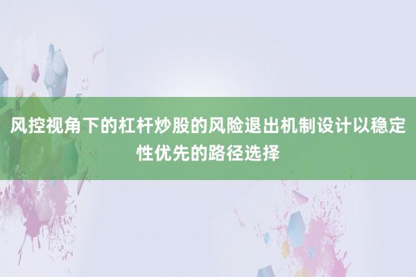 风控视角下的杠杆炒股的风险退出机制设计以稳定性优先的路径选择