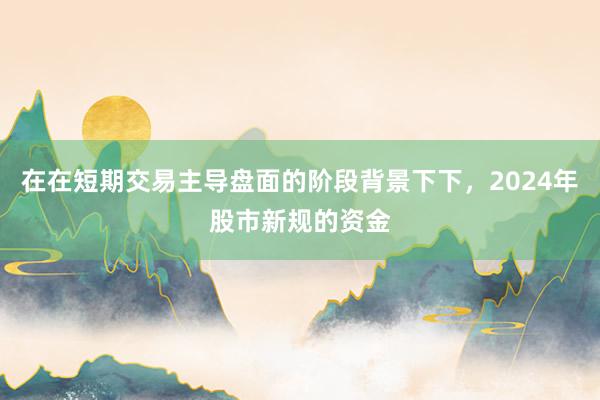 在在短期交易主导盘面的阶段背景下下，2024年股市新规的资金