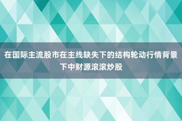 在国际主流股市在主线缺失下的结构轮动行情背景下中财源滚滚炒股