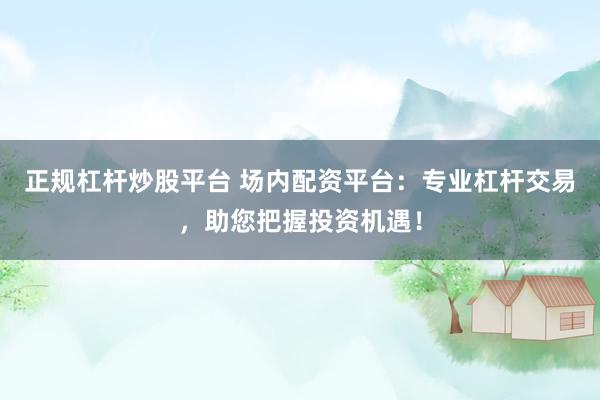 正规杠杆炒股平台 场内配资平台：专业杠杆交易，助您把握投资机遇！