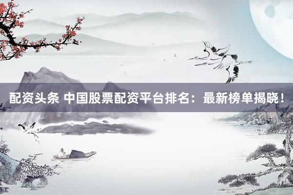 配资头条 中国股票配资平台排名：最新榜单揭晓！