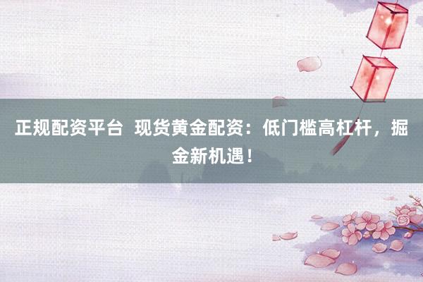 正规配资平台  现货黄金配资：低门槛高杠杆，掘金新机遇！