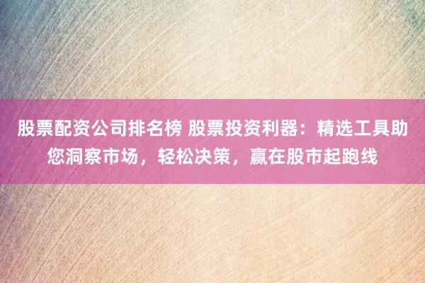 股票配资公司排名榜 股票投资利器:精选工具助您洞察市场,轻松决策,赢在股市起跑线