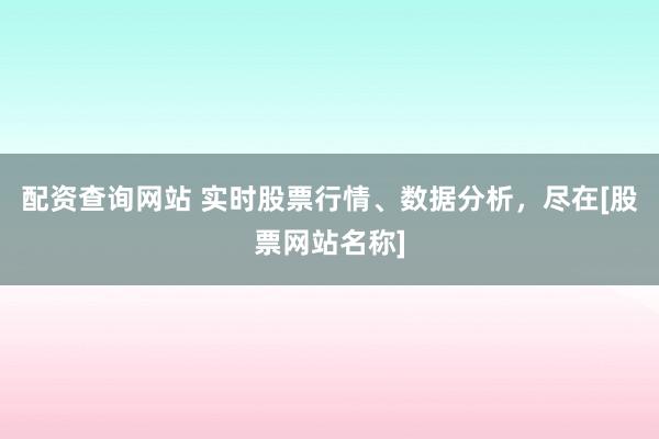 配资查询网站 实时股票行情、数据分析，尽在[股票网站名称]