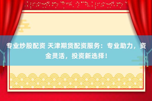 专业炒股配资 天津期货配资服务：专业助力，资金灵活，投资新选择！