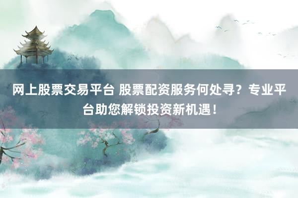 网上股票交易平台 股票配资服务何处寻？专业平台助您解锁投资新机遇！