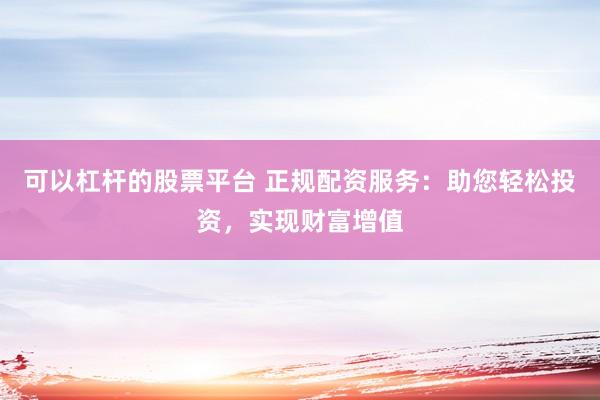 可以杠杆的股票平台 正规配资服务：助您轻松投资，实现财富增值