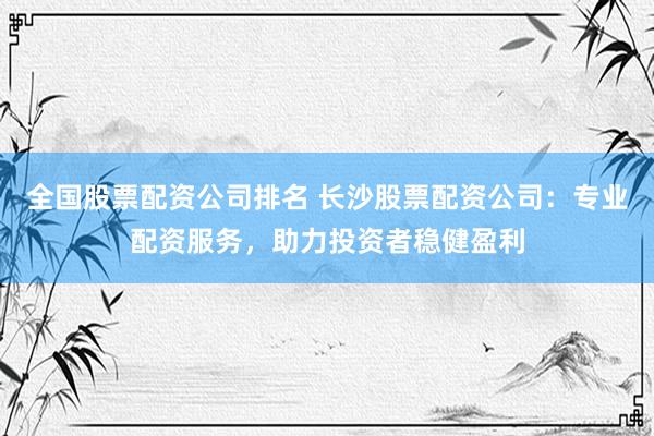 全国股票配资公司排名 长沙股票配资公司：专业配资服务，助力投资者稳健盈利