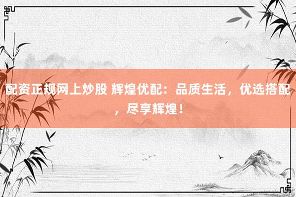 配资正规网上炒股 辉煌优配：品质生活，优选搭配，尽享辉煌！