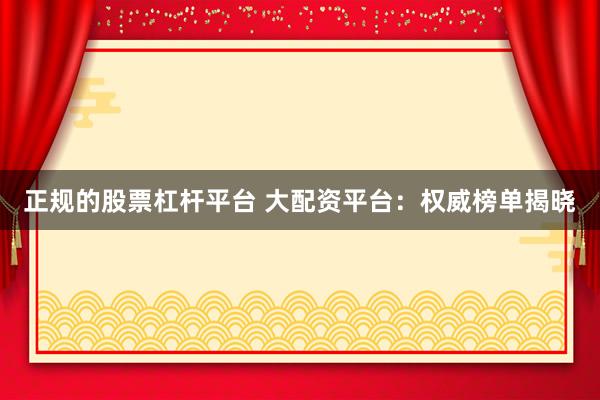 正规的股票杠杆平台 大配资平台：权威榜单揭晓