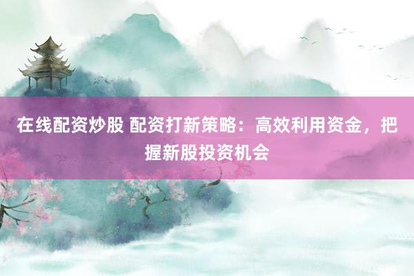在线配资炒股 配资打新策略：高效利用资金，把握新股投资机会