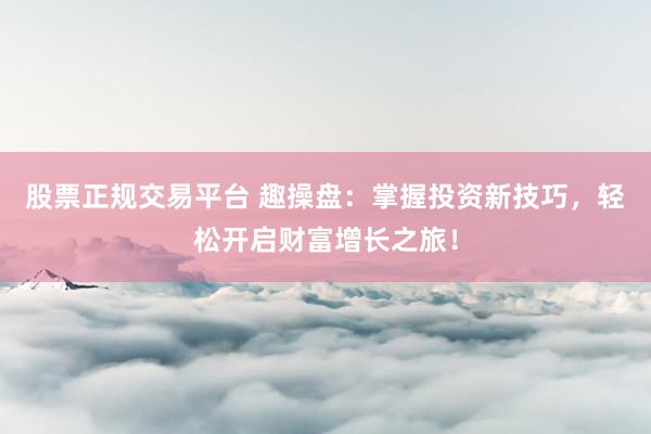 股票正规交易平台 趣操盘：掌握投资新技巧，轻松开启财富增长之旅！