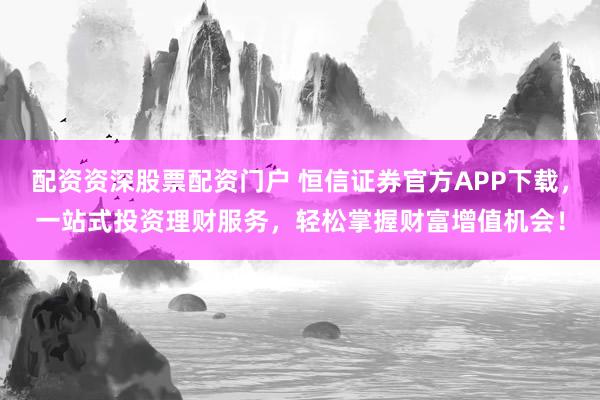 配资资深股票配资门户 恒信证券官方APP下载，一站式投资理财服务，轻松掌握财富增值机会！