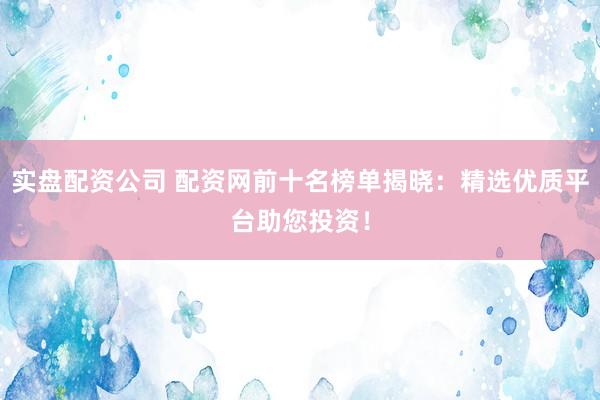 实盘配资公司 配资网前十名榜单揭晓：精选优质平台助您投资！