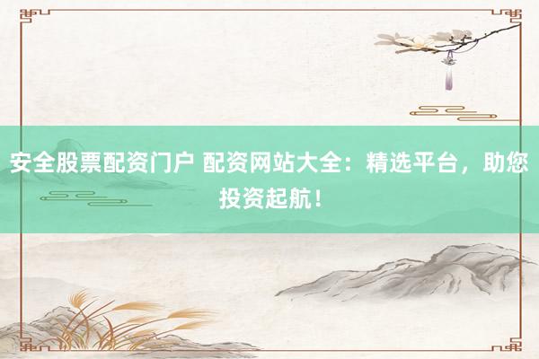 安全股票配资门户 配资网站大全：精选平台，助您投资起航！