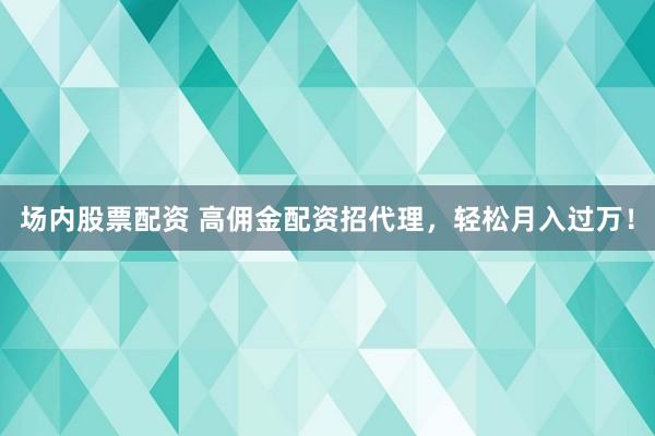 场内股票配资 高佣金配资招代理，轻松月入过万！