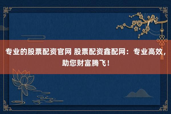 专业的股票配资官网 股票配资鑫配网：专业高效，助您财富腾飞！