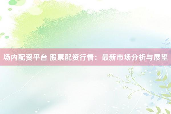 场内配资平台 股票配资行情：最新市场分析与展望