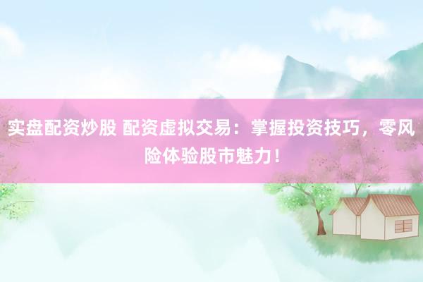 实盘配资炒股 配资虚拟交易：掌握投资技巧，零风险体验股市魅力！