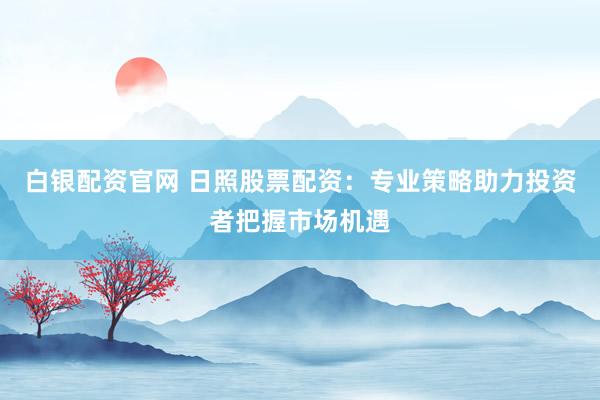 白银配资官网 日照股票配资：专业策略助力投资者把握市场机遇