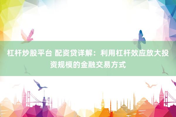 杠杆炒股平台 配资贷详解：利用杠杆效应放大投资规模的金融交易方式