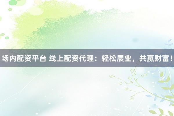 场内配资平台 线上配资代理：轻松展业，共赢财富！